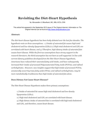 Revisiting the Diet-Heart Hypothesis 
by Alexander J. Rinehart, DC, MS, CCN, CNS 
This article first appeared in the September 2013 issue of The Original Internist. Information on The Original Internist can be found at http://www.clintpublications.com 
Abstract: 
The diet-heart disease hypothesis has been hotly debated over the last few decades. The hypothesis rests on three assumptions: 1.) Intake of saturated fat causes high total cholesterol and low-density lipoproteins (LDLs) 2.) High total cholesterol and LDL are correlated with heart disease, and 3.) Therefore, high dietary intake of saturated fats causes heart disease. While the first two assumptions have strong support in the research literature, the third assumption has not been as well supported. In line with current dietary guidelines developed from the Diet-Heart Disease hypothesis, Americans have reduced their saturated fatty acid intake, and have subsequently increased their intake of processed Polyunsaturated Fatty Acids (PUFAs), and refined carbohydrates. However, new insights suggest that high intake of processed PUFAs, unnaturally occurring trans fatty acids (TFAs), and refined carbohydrates, may be more metabolically troublesome than high intake of saturated fats alone. 
Does Dietary Fat Cause Heart Disease? 
The Diet-Heart Disease Hypothesis makes three primary assumptions: 
1.) Intake of saturated fat causes high total cholesterol and low-density lipoproteins (LDLs). 
2.) High total cholesterol and LDL are correlated with heart disease. 
3.) High dietary intake of saturated fats is correlated with high total cholesterol and LDL, and therefore, causes heart disease. 
 