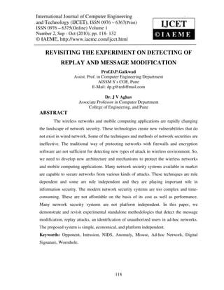 International Journal of Computer Engineering (IJCET), ISSN 0976 – 6367(Print),
  International Journal of Computer Engineering and Technology
  ISSN 0976 – 6375(Online) Volume 1, Number 2, Sep - Oct (2010), © IAEME
and Technology (IJCET), ISSN 0976 – 6367(Print)
ISSN 0976 – 6375(Online) Volume 1
                                                                      IJCET
Number 2, Sep - Oct (2010), pp. 118- 132                          ©IAEME
© IAEME, http://www.iaeme.com/ijcet.html

    REVISITING THE EXPERIMENT ON DETECTING OF
             REPLAY AND MESSAGE MODIFICATION
                                     Prof.D.P.Gaikwad
                    Assist. Prof. in Computer Engineering Department
                                   AISSM S’s COE, Pune
                               E-Mail: dp.g@rediffmail.com

                                      Dr. J V Aghav
                        Associate Professor in Computer Department
                             College of Engineering, and Pune
 ABSTRACT
         The wireless networks and mobile computing applications are rapidly changing
 the landscape of network security. These technologies create new vulnerabilities that do
 not exist in wired network. Some of the techniques and methods of network securities are
 ineffective. The traditional way of protecting networks with firewalls and encryption
 software are not sufficient for detecting new types of attack in wireless environment. So,
 we need to develop new architecture and mechanisms to protect the wireless networks
 and mobile computing applications. Many network security systems available in market
 are capable to secure networks from various kinds of attacks. These techniques are rule
 dependent and some are rule independent and they are playing important role in
 information security. The modern network security systems are too complex and time-
 consuming. These are not affordable on the basis of its cost as well as performance.
 Many network security systems are not platform independent. In this paper, we
 demonstrate and revisit experimental standalone methodologies that detect the message
 modification, replay attacks, an identification of unauthorized users in ad-hoc networks.
 The proposed system is simple, economical, and platform independent.
 Keywords: Opponent, Intrusion, NIDS, Anomaly, Misuse, Ad-hoc Network, Digital
 Signature, Wormhole.




                                            118
 