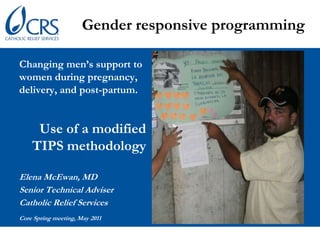 Gender responsive programming Changing men’s support to women during pregnancy,  delivery, and post-partum. Use of a modified TIPS methodology Elena McEwan, MD Senior Technical Adviser Catholic Relief Services Core Spring meeting, May 2011 