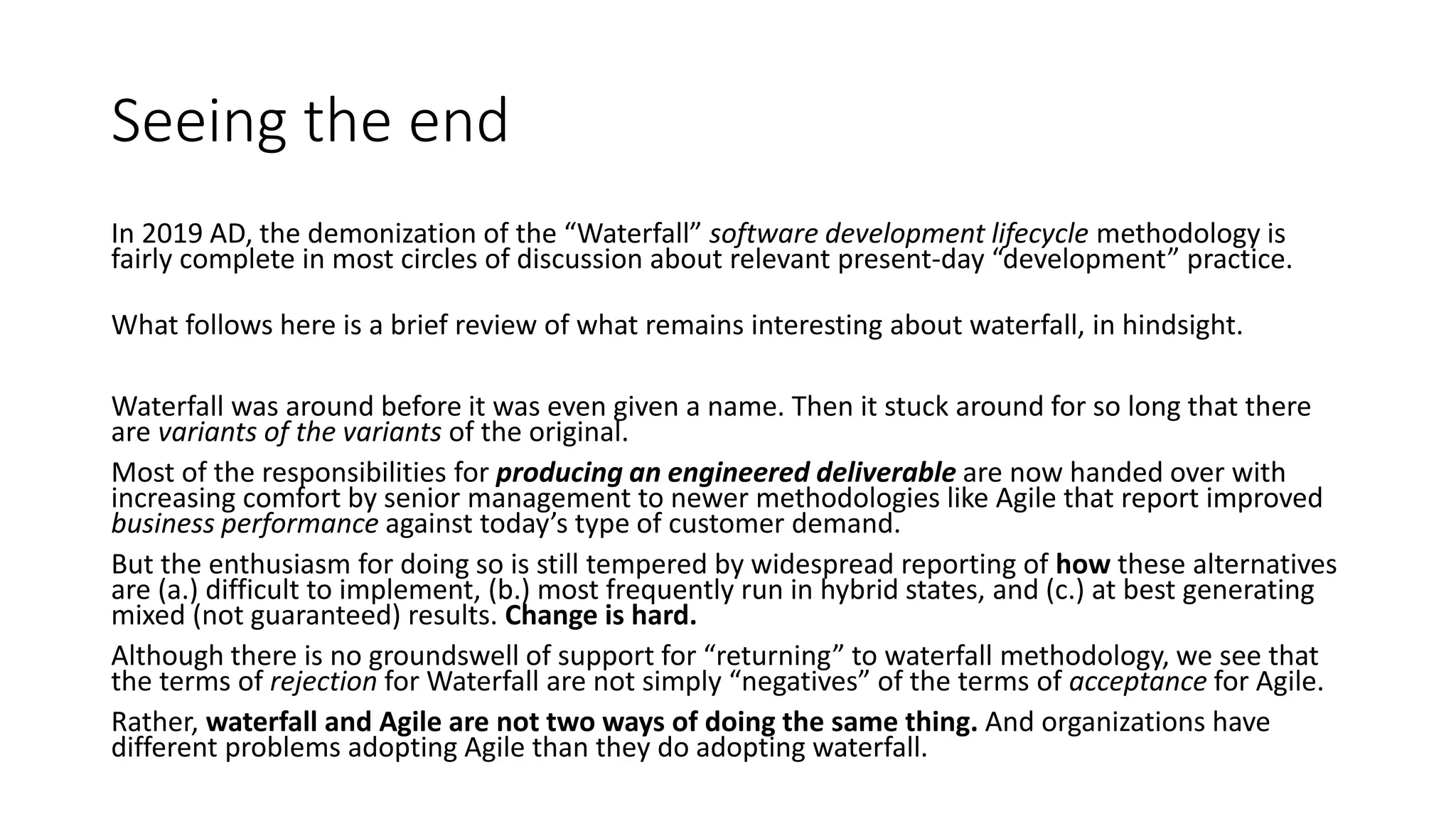Seeing the end
In 2019 AD, the demonization of the “Waterfall” software development lifecycle methodology is
fairly complete in most circles of discussion about relevant present-day “development” practice.
What follows here is a brief review of what remains interesting about waterfall, in hindsight.
Waterfall was around before it was even given a name. Then it stuck around for so long that there
are variants of the variants of the original.
Most of the responsibilities for producing an engineered deliverable are now handed over with
increasing comfort by senior management to newer methodologies like Agile that report improved
business performance against today’s type of customer demand.
But the enthusiasm for doing so is still tempered by widespread reporting of how these alternatives
are (a.) difficult to implement, (b.) most frequently run in hybrid states, and (c.) at best generating
mixed (not guaranteed) results. Change is hard.
Although there is no groundswell of support for “returning” to waterfall methodology, we see that
the terms of rejection for Waterfall are not simply “negatives” of the terms of acceptance for Agile.
Rather, waterfall and Agile are not two ways of doing the same thing. And organizations have
different problems adopting Agile than they do adopting waterfall.
 