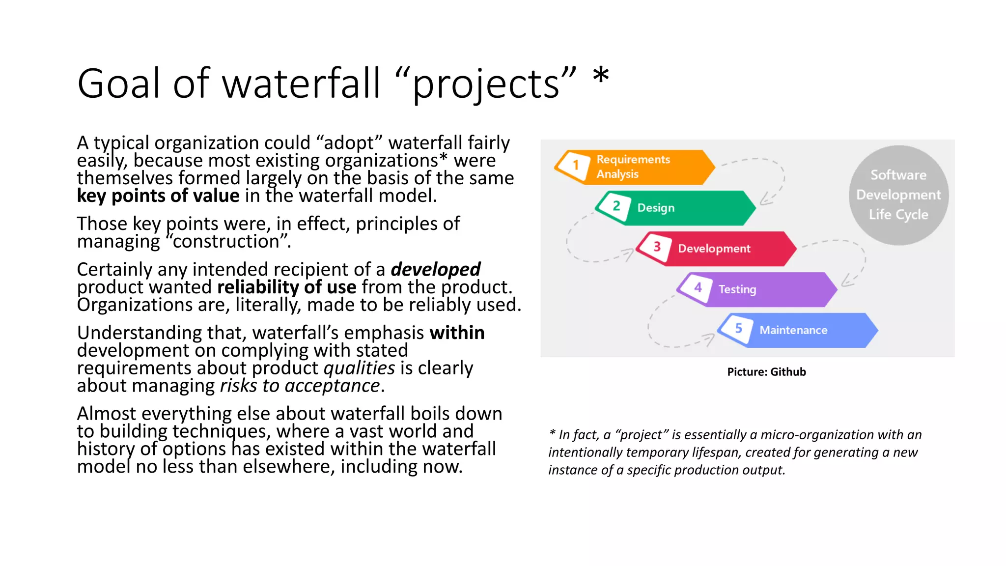 Goal of waterfall “projects” *
A typical organization could “adopt” waterfall fairly
easily, because most existing organizations* were
themselves formed largely on the basis of the same
key points of value in the waterfall model.
Those key points were, in effect, principles of
managing “construction”.
Certainly any intended recipient of a developed
product wanted reliability of use from the product.
Organizations are, literally, made to be reliably used.
Understanding that, waterfall’s emphasis within
development on complying with stated
requirements about product qualities is clearly
about managing risks to acceptance.
Almost everything else about waterfall boils down
to building techniques, where a vast world and
history of options has existed within the waterfall
model no less than elsewhere, including now.
* In fact, a “project” is essentially a micro-organization with an
intentionally temporary lifespan, created for generating a new
instance of a specific production output.
Picture: Github
 