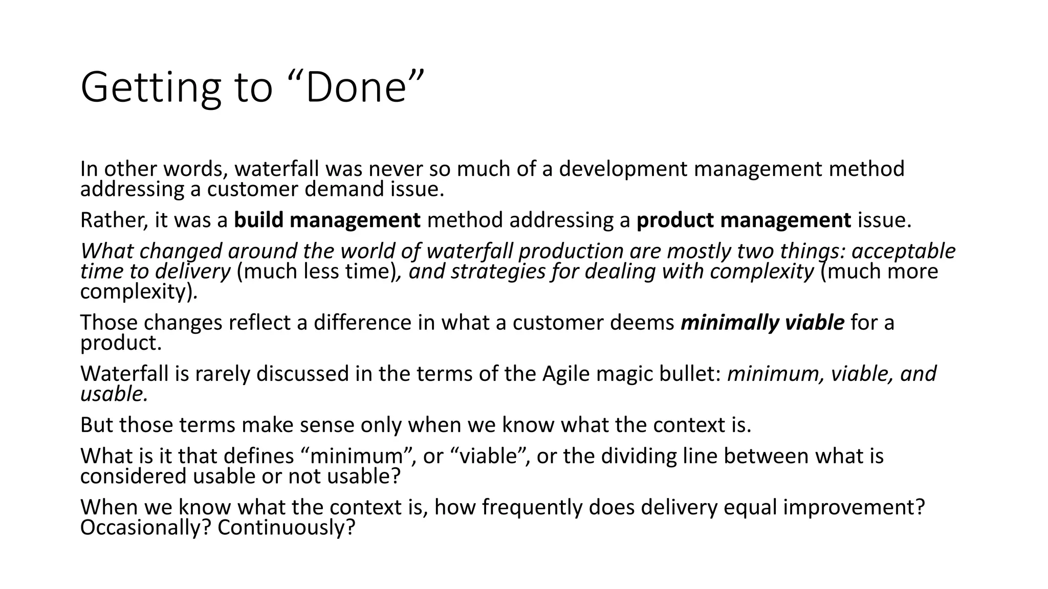 Getting to “Done”
In other words, waterfall was never so much of a development management method
addressing a customer demand issue.
Rather, it was a build management method addressing a product management issue.
What changed around the world of waterfall production are mostly two things: acceptable
time to delivery (much less time), and strategies for dealing with complexity (much more
complexity).
Those changes reflect a difference in what a customer deems minimally viable for a
product.
Waterfall is rarely discussed in the terms of the Agile magic bullet: minimum, viable, and
usable.
But those terms make sense only when we know what the context is.
What is it that defines “minimum”, or “viable”, or the dividing line between what is
considered usable or not usable?
When we know what the context is, how frequently does delivery equal improvement?
Occasionally? Continuously?
 