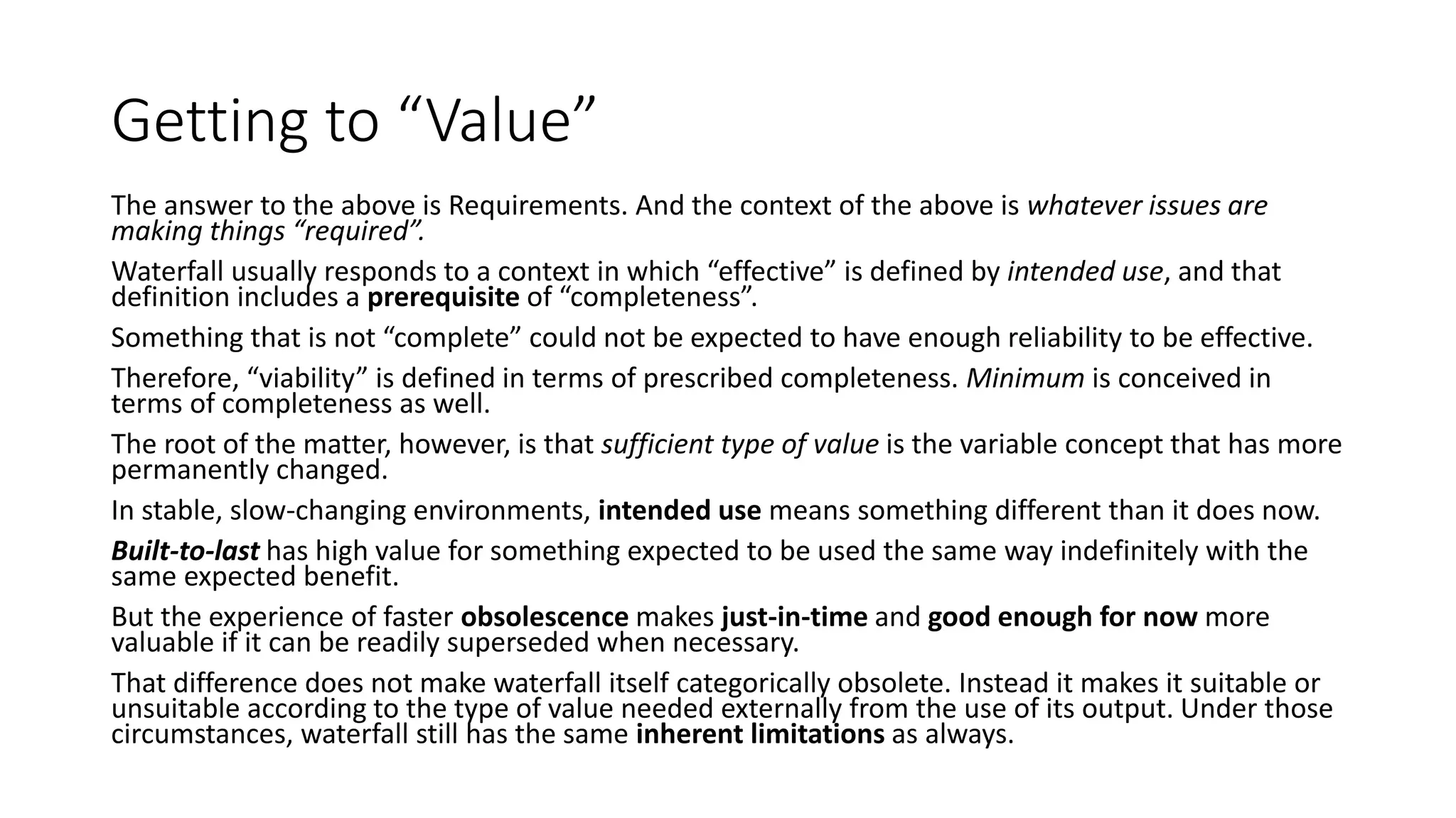 Getting to “Value”
The answer to the above is Requirements. And the context of the above is whatever issues are
making things “required”.
Waterfall usually responds to a context in which “effective” is defined by intended use, and that
definition includes a prerequisite of “completeness”.
Something that is not “complete” could not be expected to have enough reliability to be effective.
Therefore, “viability” is defined in terms of prescribed completeness. Minimum is conceived in
terms of completeness as well.
The root of the matter, however, is that sufficient type of value is the variable concept that has more
permanently changed.
In stable, slow-changing environments, intended use means something different than it does now.
Built-to-last has high value for something expected to be used the same way indefinitely with the
same expected benefit.
But the experience of faster obsolescence makes just-in-time and good enough for now more
valuable if it can be readily superseded when necessary.
That difference does not make waterfall itself categorically obsolete. Instead it makes it suitable or
unsuitable according to the type of value needed externally from the use of its output. Under those
circumstances, waterfall still has the same inherent limitations as always.
 
