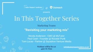 &
In This Together Series
“Revisiting your marketing mix”
Nicola Anderson - CMO @ MyTutor
Paul Cash - Founder @ Rooster Punk
Tom Lucas - Partner @ Squadron Venture Media
hello@salesimpactacademy.co.uk
Marketing Teams
Webinar will be live at
4pm UK Time
presents
 