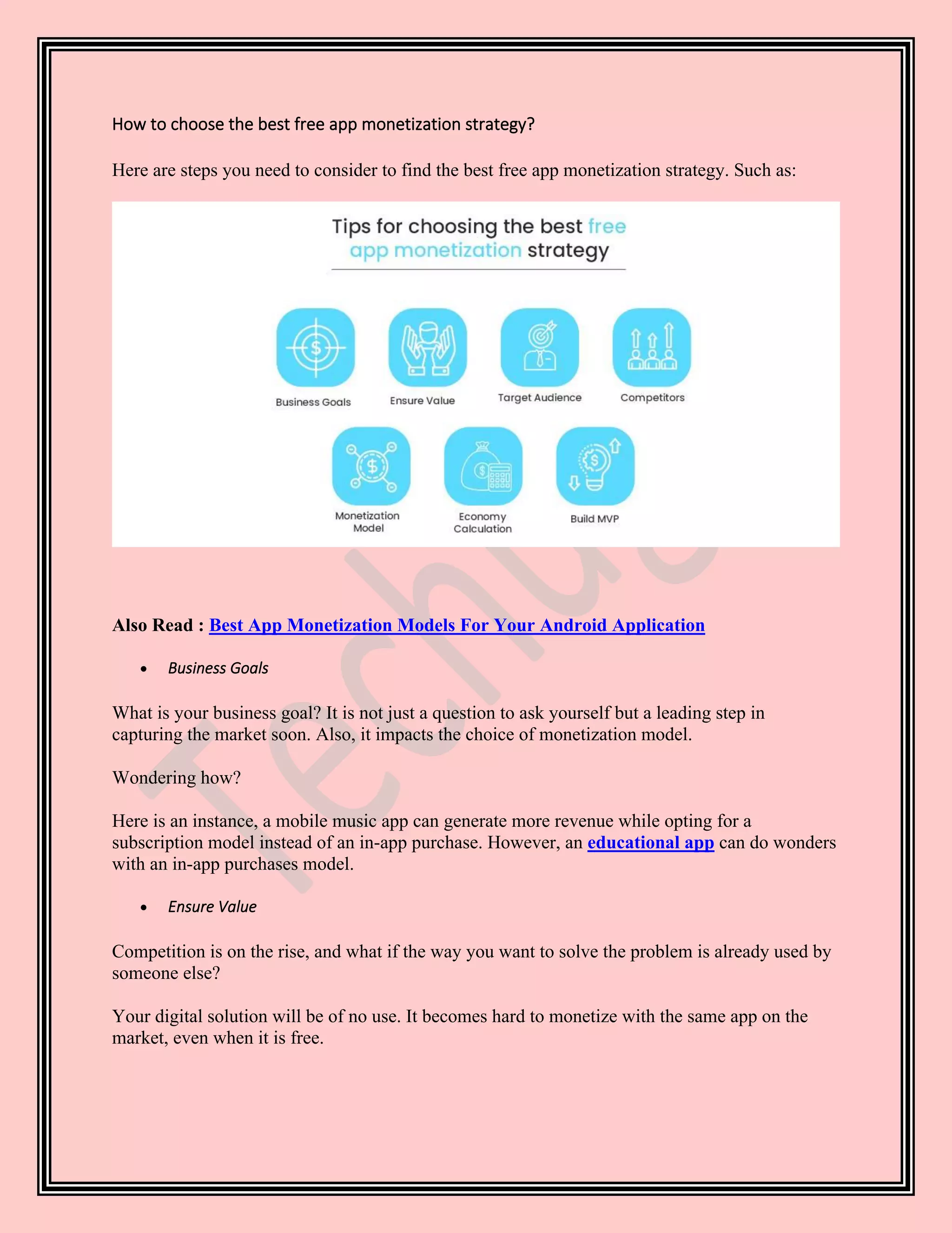 How to choose the best free app monetization strategy?
Here are steps you need to consider to find the best free app monetization strategy. Such as:
Also Read : Best App Monetization Models For Your Android Application
• Business Goals
What is your business goal? It is not just a question to ask yourself but a leading step in
capturing the market soon. Also, it impacts the choice of monetization model.
Wondering how?
Here is an instance, a mobile music app can generate more revenue while opting for a
subscription model instead of an in-app purchase. However, an educational app can do wonders
with an in-app purchases model.
• Ensure Value
Competition is on the rise, and what if the way you want to solve the problem is already used by
someone else?
Your digital solution will be of no use. It becomes hard to monetize with the same app on the
market, even when it is free.
 