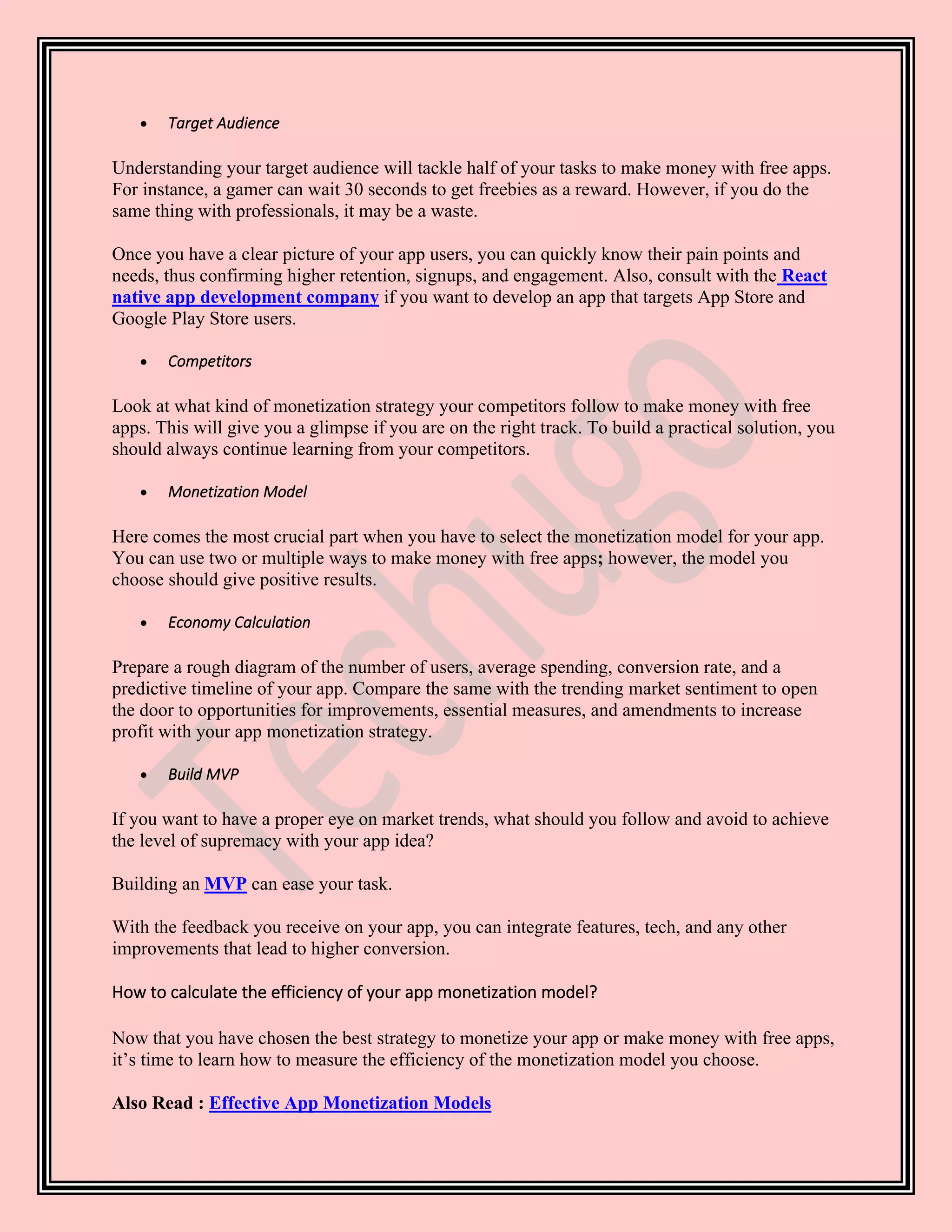 • Target Audience
Understanding your target audience will tackle half of your tasks to make money with free apps.
For instance, a gamer can wait 30 seconds to get freebies as a reward. However, if you do the
same thing with professionals, it may be a waste.
Once you have a clear picture of your app users, you can quickly know their pain points and
needs, thus confirming higher retention, signups, and engagement. Also, consult with the React
native app development company if you want to develop an app that targets App Store and
Google Play Store users.
• Competitors
Look at what kind of monetization strategy your competitors follow to make money with free
apps. This will give you a glimpse if you are on the right track. To build a practical solution, you
should always continue learning from your competitors.
• Monetization Model
Here comes the most crucial part when you have to select the monetization model for your app.
You can use two or multiple ways to make money with free apps; however, the model you
choose should give positive results.
• Economy Calculation
Prepare a rough diagram of the number of users, average spending, conversion rate, and a
predictive timeline of your app. Compare the same with the trending market sentiment to open
the door to opportunities for improvements, essential measures, and amendments to increase
profit with your app monetization strategy.
• Build MVP
If you want to have a proper eye on market trends, what should you follow and avoid to achieve
the level of supremacy with your app idea?
Building an MVP can ease your task.
With the feedback you receive on your app, you can integrate features, tech, and any other
improvements that lead to higher conversion.
How to calculate the efficiency of your app monetization model?
Now that you have chosen the best strategy to monetize your app or make money with free apps,
it’s time to learn how to measure the efficiency of the monetization model you choose.
Also Read : Effective App Monetization Models
 