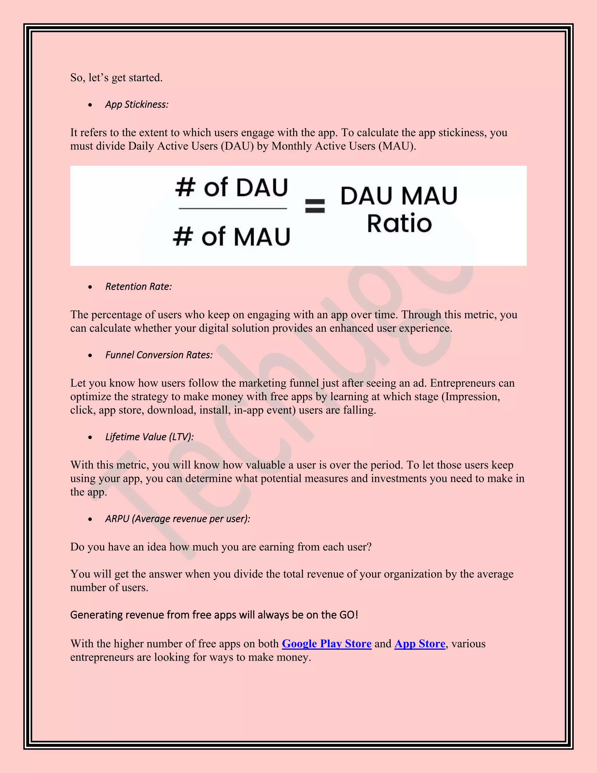 So, let’s get started.
• App Stickiness:
It refers to the extent to which users engage with the app. To calculate the app stickiness, you
must divide Daily Active Users (DAU) by Monthly Active Users (MAU).
• Retention Rate:
The percentage of users who keep on engaging with an app over time. Through this metric, you
can calculate whether your digital solution provides an enhanced user experience.
• Funnel Conversion Rates:
Let you know how users follow the marketing funnel just after seeing an ad. Entrepreneurs can
optimize the strategy to make money with free apps by learning at which stage (Impression,
click, app store, download, install, in-app event) users are falling.
• Lifetime Value (LTV):
With this metric, you will know how valuable a user is over the period. To let those users keep
using your app, you can determine what potential measures and investments you need to make in
the app.
• ARPU (Average revenue per user):
Do you have an idea how much you are earning from each user?
You will get the answer when you divide the total revenue of your organization by the average
number of users.
Generating revenue from free apps will always be on the GO!
With the higher number of free apps on both Google Play Store and App Store, various
entrepreneurs are looking for ways to make money.
 
