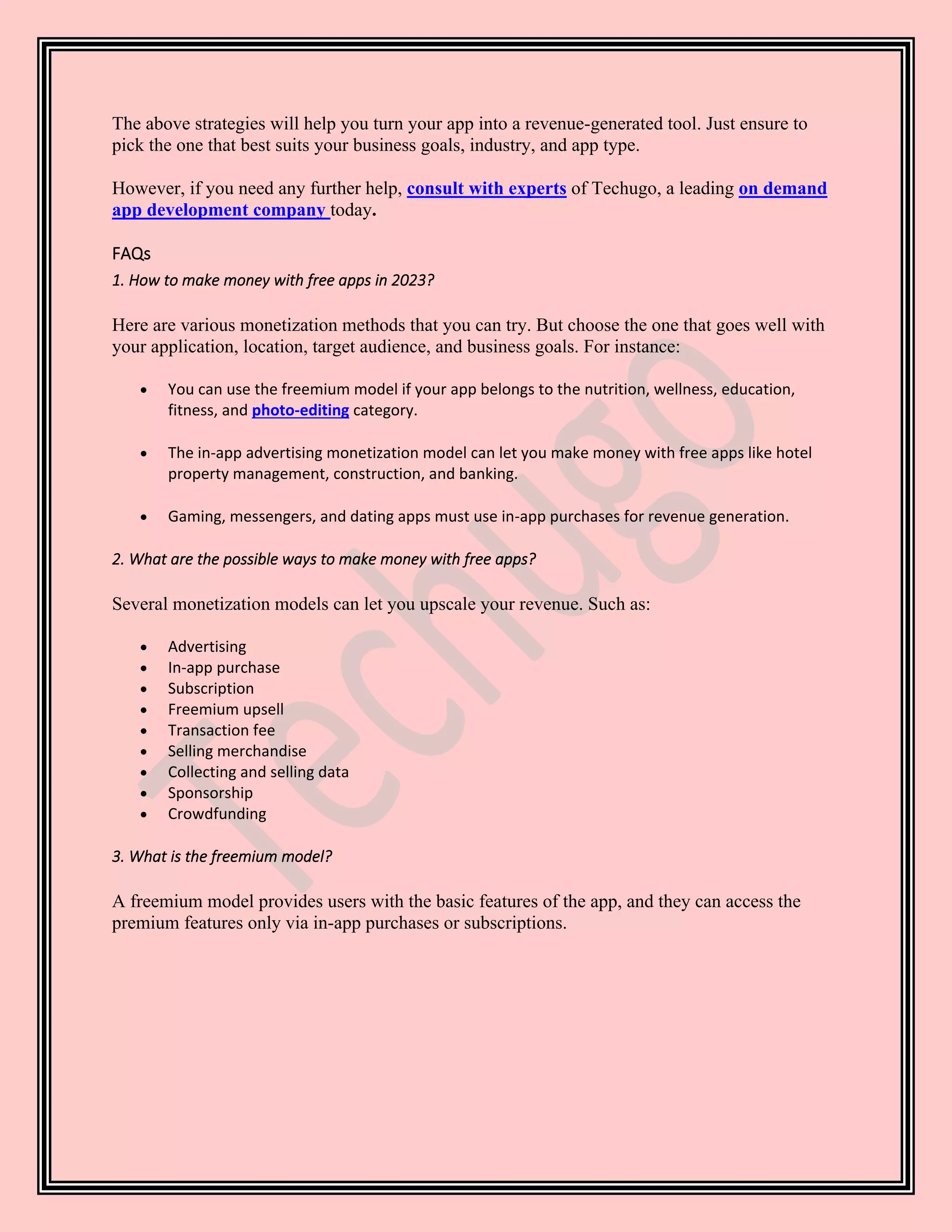 The above strategies will help you turn your app into a revenue-generated tool. Just ensure to
pick the one that best suits your business goals, industry, and app type.
However, if you need any further help, consult with experts of Techugo, a leading on demand
app development company today.
FAQs
1. How to make money with free apps in 2023?
Here are various monetization methods that you can try. But choose the one that goes well with
your application, location, target audience, and business goals. For instance:
• You can use the freemium model if your app belongs to the nutrition, wellness, education,
fitness, and photo-editing category.
• The in-app advertising monetization model can let you make money with free apps like hotel
property management, construction, and banking.
• Gaming, messengers, and dating apps must use in-app purchases for revenue generation.
2. What are the possible ways to make money with free apps?
Several monetization models can let you upscale your revenue. Such as:
• Advertising
• In-app purchase
• Subscription
• Freemium upsell
• Transaction fee
• Selling merchandise
• Collecting and selling data
• Sponsorship
• Crowdfunding
3. What is the freemium model?
A freemium model provides users with the basic features of the app, and they can access the
premium features only via in-app purchases or subscriptions.
 