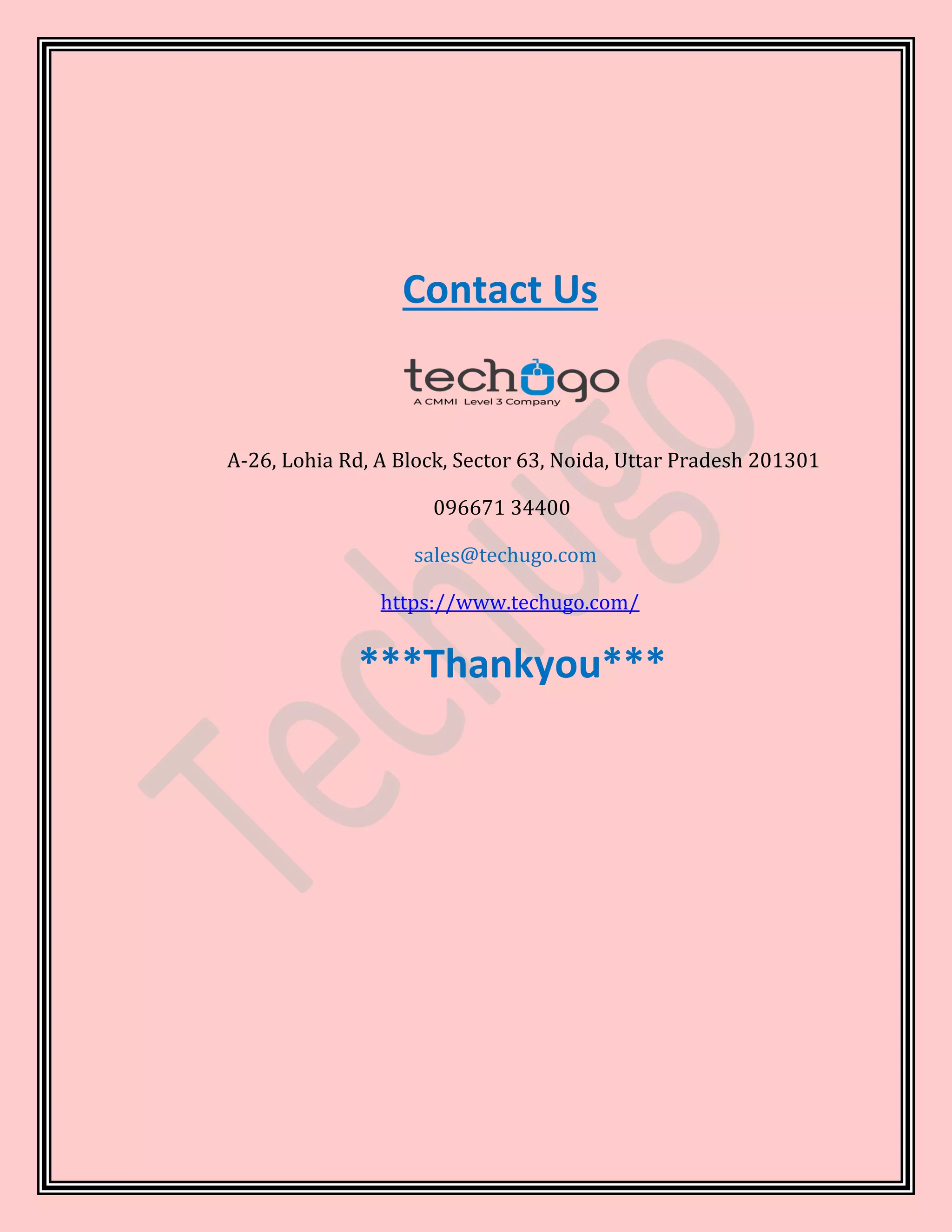 Contact Us
A-26, Lohia Rd, A Block, Sector 63, Noida, Uttar Pradesh 201301
096671 34400
sales@techugo.com
https://www.techugo.com/
***Thankyou***
 