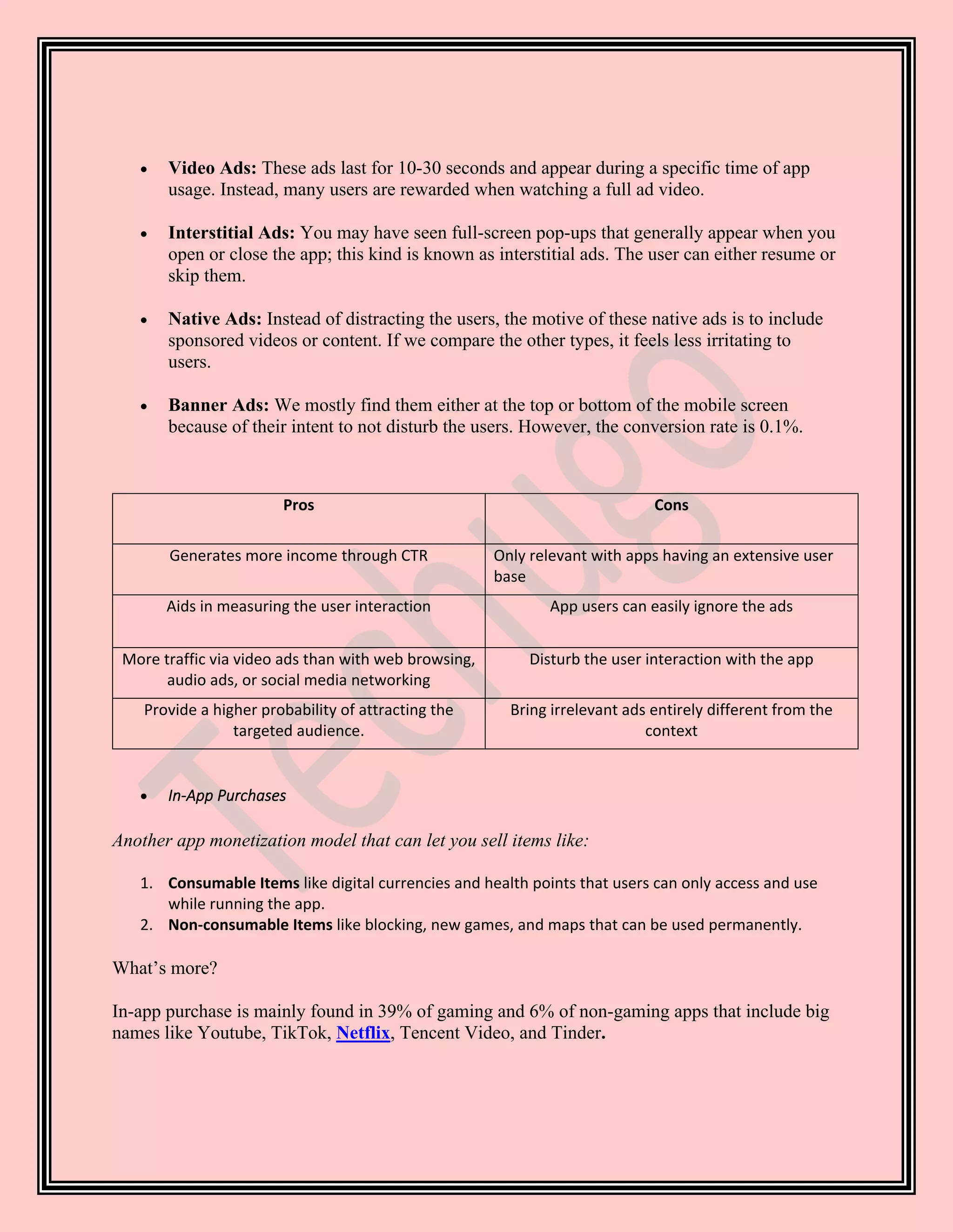 • Video Ads: These ads last for 10-30 seconds and appear during a specific time of app
usage. Instead, many users are rewarded when watching a full ad video.
• Interstitial Ads: You may have seen full-screen pop-ups that generally appear when you
open or close the app; this kind is known as interstitial ads. The user can either resume or
skip them.
• Native Ads: Instead of distracting the users, the motive of these native ads is to include
sponsored videos or content. If we compare the other types, it feels less irritating to
users.
• Banner Ads: We mostly find them either at the top or bottom of the mobile screen
because of their intent to not disturb the users. However, the conversion rate is 0.1%.
Pros Cons
Generates more income through CTR Only relevant with apps having an extensive user
base
Aids in measuring the user interaction App users can easily ignore the ads
More traffic via video ads than with web browsing,
audio ads, or social media networking
Disturb the user interaction with the app
Provide a higher probability of attracting the
targeted audience.
Bring irrelevant ads entirely different from the
context
• In-App Purchases
Another app monetization model that can let you sell items like:
1. Consumable Items like digital currencies and health points that users can only access and use
while running the app.
2. Non-consumable Items like blocking, new games, and maps that can be used permanently.
What’s more?
In-app purchase is mainly found in 39% of gaming and 6% of non-gaming apps that include big
names like Youtube, TikTok, Netflix, Tencent Video, and Tinder.
 