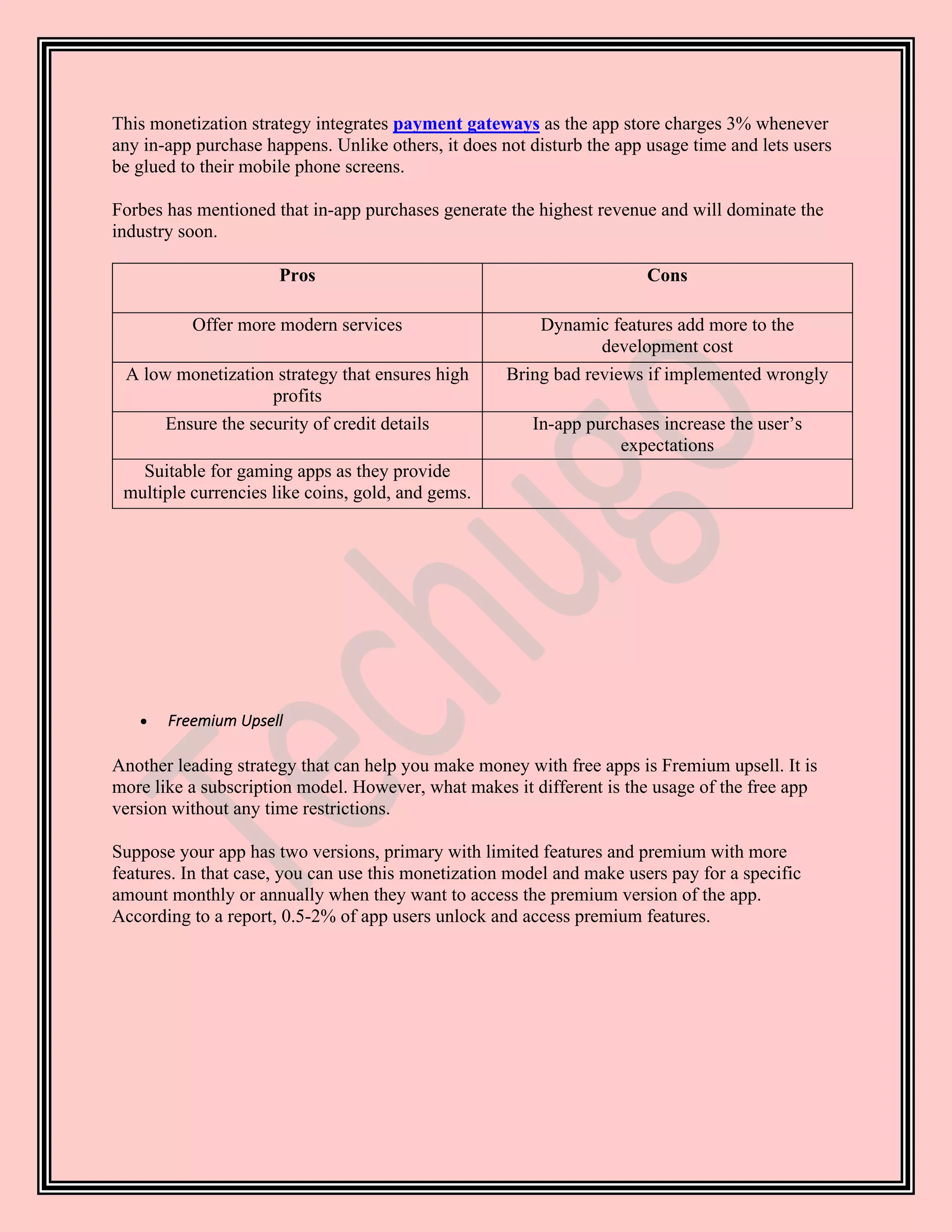 This monetization strategy integrates payment gateways as the app store charges 3% whenever
any in-app purchase happens. Unlike others, it does not disturb the app usage time and lets users
be glued to their mobile phone screens.
Forbes has mentioned that in-app purchases generate the highest revenue and will dominate the
industry soon.
Pros Cons
Offer more modern services Dynamic features add more to the
development cost
A low monetization strategy that ensures high
profits
Bring bad reviews if implemented wrongly
Ensure the security of credit details In-app purchases increase the user’s
expectations
Suitable for gaming apps as they provide
multiple currencies like coins, gold, and gems.
• Freemium Upsell
Another leading strategy that can help you make money with free apps is Fremium upsell. It is
more like a subscription model. However, what makes it different is the usage of the free app
version without any time restrictions.
Suppose your app has two versions, primary with limited features and premium with more
features. In that case, you can use this monetization model and make users pay for a specific
amount monthly or annually when they want to access the premium version of the app.
According to a report, 0.5-2% of app users unlock and access premium features.
 