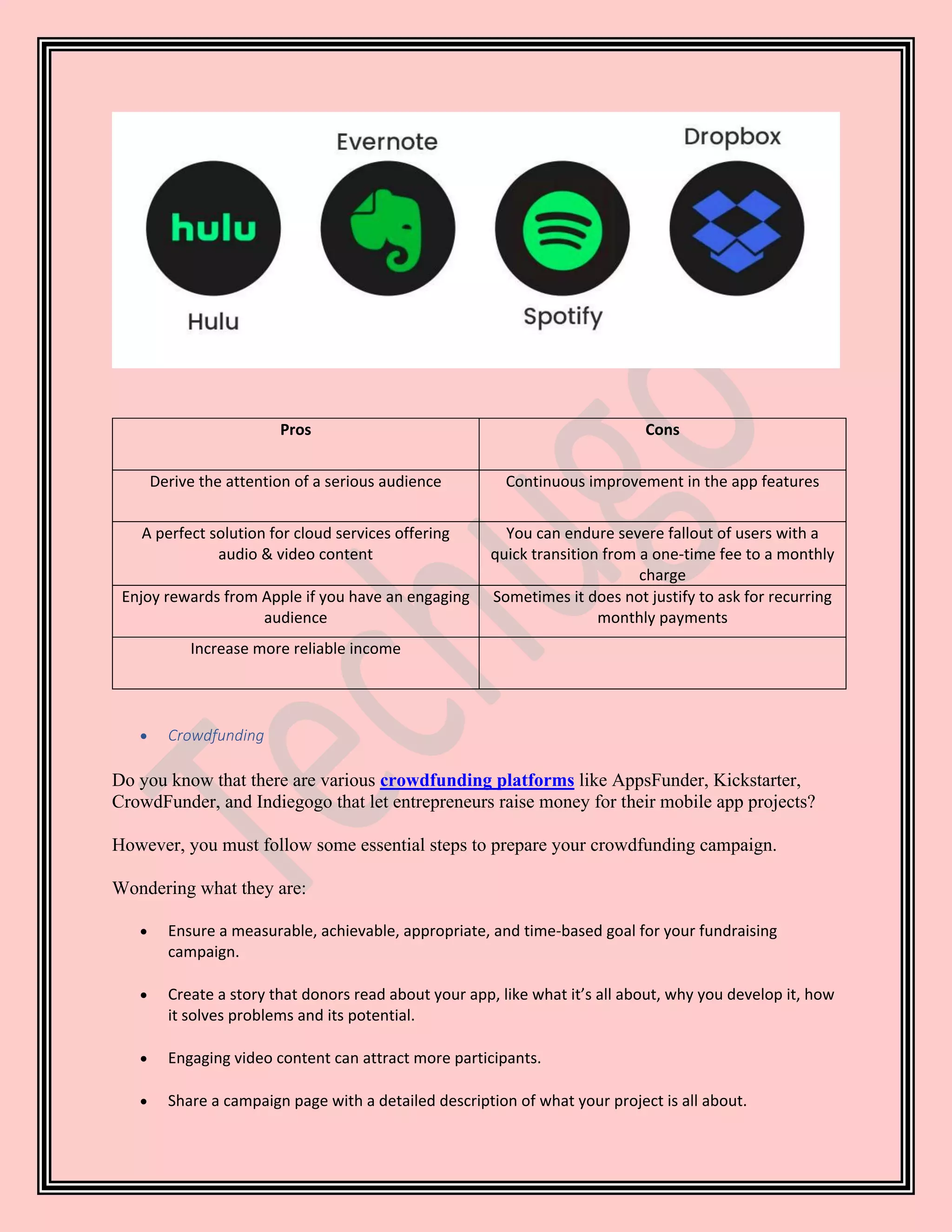 Pros Cons
Derive the attention of a serious audience Continuous improvement in the app features
A perfect solution for cloud services offering
audio & video content
You can endure severe fallout of users with a
quick transition from a one-time fee to a monthly
charge
Enjoy rewards from Apple if you have an engaging
audience
Sometimes it does not justify to ask for recurring
monthly payments
Increase more reliable income
• Crowdfunding
Do you know that there are various crowdfunding platforms like AppsFunder, Kickstarter,
CrowdFunder, and Indiegogo that let entrepreneurs raise money for their mobile app projects?
However, you must follow some essential steps to prepare your crowdfunding campaign.
Wondering what they are:
• Ensure a measurable, achievable, appropriate, and time-based goal for your fundraising
campaign.
• Create a story that donors read about your app, like what it’s all about, why you develop it, how
it solves problems and its potential.
• Engaging video content can attract more participants.
• Share a campaign page with a detailed description of what your project is all about.
 