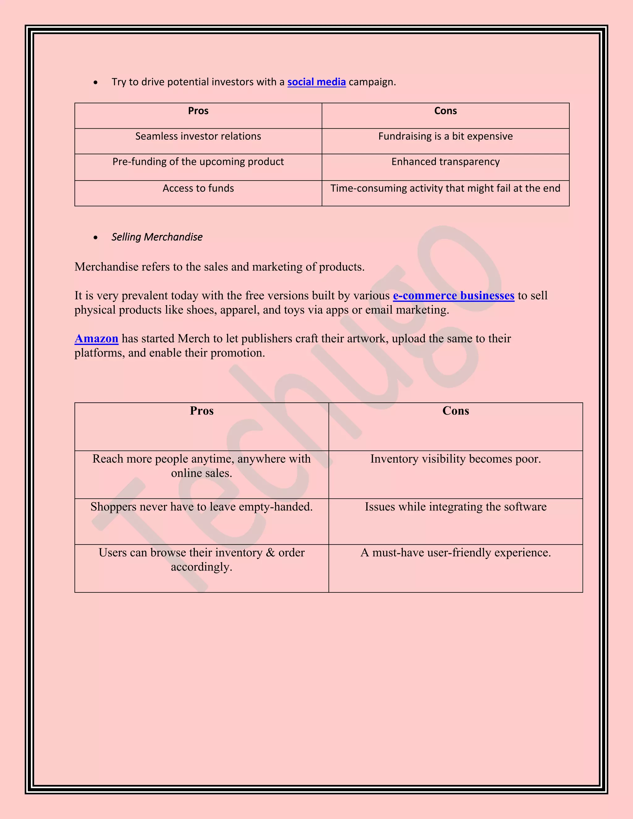 • Try to drive potential investors with a social media campaign.
Pros Cons
Seamless investor relations Fundraising is a bit expensive
Pre-funding of the upcoming product Enhanced transparency
Access to funds Time-consuming activity that might fail at the end
• Selling Merchandise
Merchandise refers to the sales and marketing of products.
It is very prevalent today with the free versions built by various e-commerce businesses to sell
physical products like shoes, apparel, and toys via apps or email marketing.
Amazon has started Merch to let publishers craft their artwork, upload the same to their
platforms, and enable their promotion.
Pros Cons
Reach more people anytime, anywhere with
online sales.
Inventory visibility becomes poor.
Shoppers never have to leave empty-handed. Issues while integrating the software
Users can browse their inventory & order
accordingly.
A must-have user-friendly experience.
 
