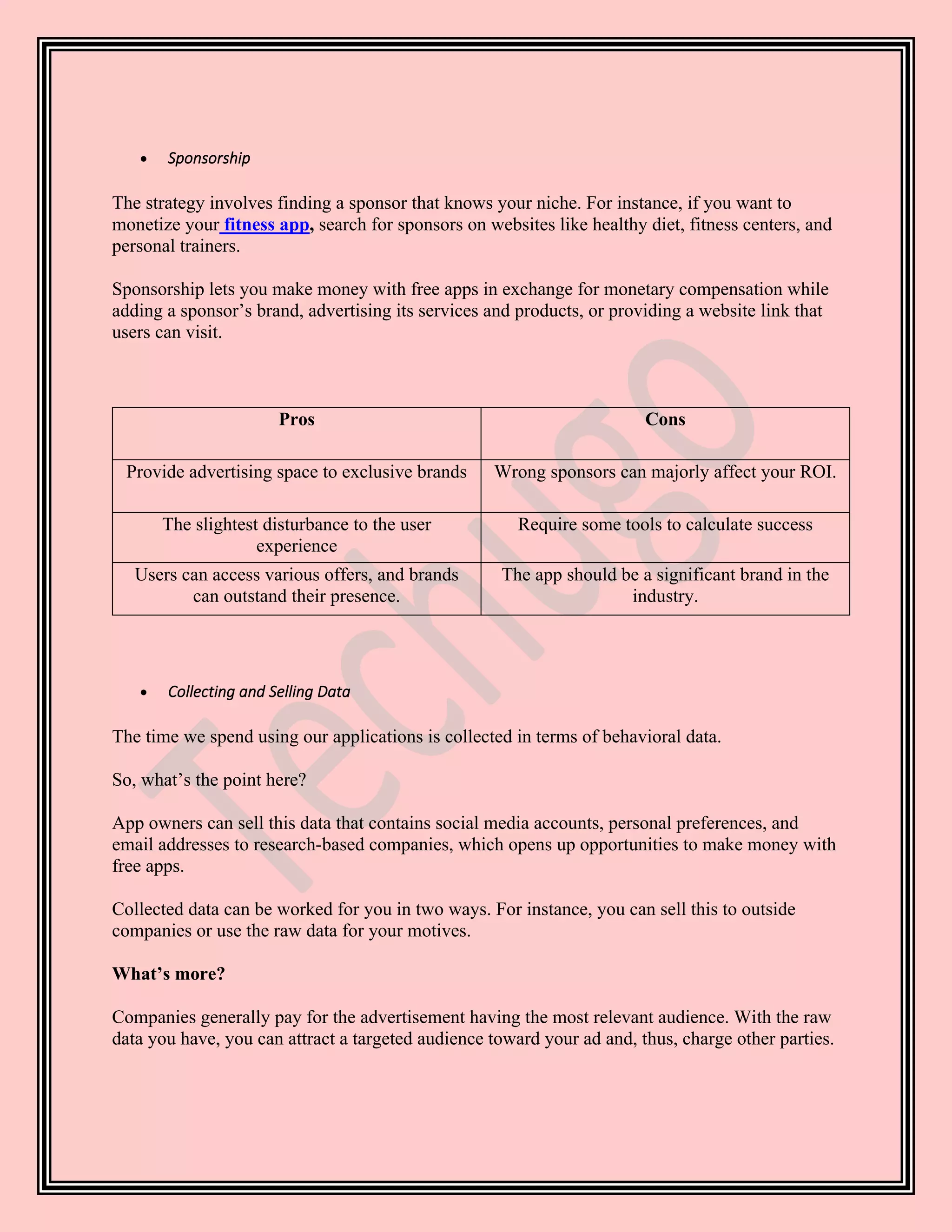 • Sponsorship
The strategy involves finding a sponsor that knows your niche. For instance, if you want to
monetize your fitness app, search for sponsors on websites like healthy diet, fitness centers, and
personal trainers.
Sponsorship lets you make money with free apps in exchange for monetary compensation while
adding a sponsor’s brand, advertising its services and products, or providing a website link that
users can visit.
Pros Cons
Provide advertising space to exclusive brands Wrong sponsors can majorly affect your ROI.
The slightest disturbance to the user
experience
Require some tools to calculate success
Users can access various offers, and brands
can outstand their presence.
The app should be a significant brand in the
industry.
• Collecting and Selling Data
The time we spend using our applications is collected in terms of behavioral data.
So, what’s the point here?
App owners can sell this data that contains social media accounts, personal preferences, and
email addresses to research-based companies, which opens up opportunities to make money with
free apps.
Collected data can be worked for you in two ways. For instance, you can sell this to outside
companies or use the raw data for your motives.
What’s more?
Companies generally pay for the advertisement having the most relevant audience. With the raw
data you have, you can attract a targeted audience toward your ad and, thus, charge other parties.
 