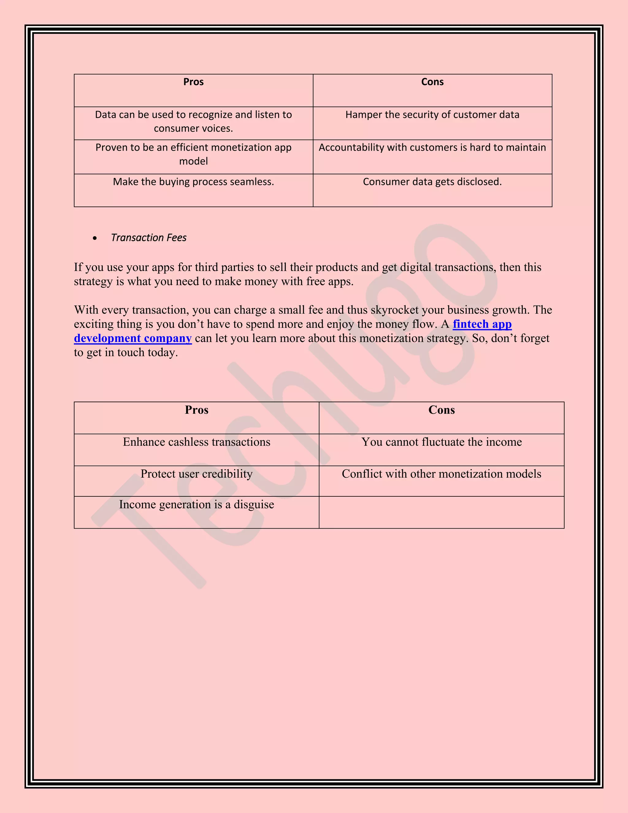 Pros Cons
Data can be used to recognize and listen to
consumer voices.
Hamper the security of customer data
Proven to be an efficient monetization app
model
Accountability with customers is hard to maintain
Make the buying process seamless. Consumer data gets disclosed.
• Transaction Fees
If you use your apps for third parties to sell their products and get digital transactions, then this
strategy is what you need to make money with free apps.
With every transaction, you can charge a small fee and thus skyrocket your business growth. The
exciting thing is you don’t have to spend more and enjoy the money flow. A fintech app
development company can let you learn more about this monetization strategy. So, don’t forget
to get in touch today.
Pros Cons
Enhance cashless transactions You cannot fluctuate the income
Protect user credibility Conflict with other monetization models
Income generation is a disguise
 
