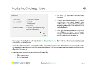 Marketing Strategy: Idea
Old Habit

• Old Habit (1): กลุมทีเทียวจังหวัดเดิมและทํ า
่
กิจกรรมเดิม

Campaign

“A Place like Home”

Key concept

Familiarity
Comfortability
Local living

Involved parties

Municipal government Orgs
Local entrepreneurs

1

302
(5.8%)

• นั ก ท่ อ ง เ ที ย ว ก ลุ่ ม นี เ ป็ น ก ลุ่ ม ที ค่ อ น ข ้า ง
conservative มากกว่ากลุมอืน โดยดูได ้จากผล
่
การศ ึก ษาที พบว่ า เป็ นกลุ่ ม นั กท่ อ งเที ยวที มา
เที ยวที ประเทศไทยซํ าและทํ า กิจ กรรมเดิม ที
จังหวัดเดิมเป็ นหลัก
• แผนการตลาดที เหมาะสมจึง ควรเป็ นแผนการ
ต ล า ด ที ส ่ ง เ ส ริ ม ใ ห ้เ กิ ด ค ว า ม ผู ก ผั น แ ล ะ
ความคุ ้นเคยทีมากขึนกับจังหวัดหรือพืนที (แหล่ง
้
ท่องเทียว) ทีนั กท่องเทียวมาใชบริการ

้
• Campaign ทีควรใชกับนั กท่องเทียวกลุมนีจึงเป็ น “A Place like Home” เนืองจากนั กท่องเทียวจะนิยมการท่องเทียวในรูป
่
แบบเดิมมากกว่าการเปลียนแปลง
ื
ื
ิ
• แนวทางในการสอสารของนั กท่องเทียวกลุมนีจึงควรสอถึงความเป็ นกันเอง ความเคยชน หรือการสร ้างให ้เกิดความผูกพันกับจังหวัด
่
ึ
ทีมาท่องเทียวซํา เสมือนหนึงกับการท่องเทียวทีประเทศไทยนั น คือ การมาบ ้านหลังทีสองในต่างประเทศ ซงกลุมเป้ าหมายน่าจะ
่
เป็ นกลุมทีเข ้าพักระยะยาว
่
่
• องค์กรทีควรเข ้ามามีสวนเกียวข ้องสําหรับนั กท่องเทียวกลุมนี คือ
่
• อบต
• ผู ้ประกอบการในพืนที
• ผู ้นํ า/คนไทยในพืนที

Total: N = 5,215

Executive Summary

Page 18

 