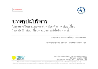 Confidential

บทสรุปผู ้บริหาร

ึ
่
โครงการศกษาแนวทางการสงเสริมการท่องเทียว
ในกลุมนั กท่องเทียวต่างประเทศทีเดินทางซํา
่
จัดทําเพือ การท่องเทียวแห่งประเทศไทย
ิ์
จัดทําโดย บริษัท แบรนด์ เมทริกซ ์ รีเสรช จํากัด

423/3 Mahapruettharam Rd., Mahapruettharam,
Bangrak, Bangkok 10500
Tel : +66(02) 236 2627, Fax : +66(02) 238 1563
This document contains copyrighted and/or trade secret information belonging exclusively to Brand Matrix Research Co., Ltd.
Any unauthorized use, disclosure, dissemination, or duplication of the information contained herein may result in liability under applicable laws.

 