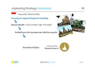 Marketing Strategy: Indonesia
Keywords: Historical Sites
Focusing on segment/fragment marketing
้
่
ใชแผนการสงเสริม “City Funtastic” และ “The Map”

ี
จังหวัดเป้ าหมาย คือ กรุงเทพมหานคร เชยงใหม่ และภูเก็ต

กิจกรรมในการโปรโมท

Historical Sites
“เยียมชมโบราณสถาน”

Executive Summary

Page 28

 