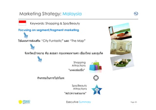 Marketing Strategy: Malaysia
Keywords: Shopping & Spa/Beauty
Focusing on segment/fragment marketing
้
่
ใชแผนการสงเสริม “City Funtastic” และ “The Map”

ี
จังหวัดเป้ าหมาย คือ สงขลา กรุงเทพมหานคร เชยงใหม่ และภูเก็ต
Shopping
Attractions
้
“แหล่งชอปปิ ง”

กิจกรรมในการโปรโมท
Spa/Beauty
Attractions
“สปา/ความสวยงาม”
Executive Summary

Page 29

 