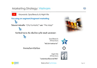 Marketing Strategy: Vietnam
Keywords: Spa/Beauty & Night life
Focusing on segment/fragment marketing
้
่
ใชแผนการสงเสริม “City Funtastic” และ “The Map”

ี
จังหวัดเป้ าหมาย คือ เชยงใหม่ ภูเก็ต ชลบุรี และสงขลา
Spa/Beauty
Attractions
“สปา/ความสวยงาม”

กิจกรรมในการโปรโมท
Night life
Attractions
“แหล่งท่องเทียวยามคําคืน”
Executive Summary

Page 31

 