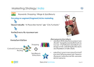 Marketing Strategy: India
Keywords: Shopping, Village & Spa/Beauty
Focusing on segment/fragment/niche marketing
้
่
ใชแผนการสงเสริม “A Place like Home” และ “City Funtastic”

จังหวัดเป้ าหมาย คือ กรุงเทพมหานคร

ื
เนือหาและแนวทางในการสอสาร
•
เน น เนื อหาทีเกียวข ้องกั บ กรุ ง เทพมหานคร
้
้
เป็ นหลัก โดยพูดถึง แหล่งช อปปิ งในบริเวณ
ิ
กรุ ง เทพ ว่ า ไม่ ไ ด ้มีแ ต่ ห ้างสรรพส น ค ้าแถว
ประตูนํ าเท่ า นั น แต่ยั ง มีโ ซนอืนๆทีน่ า สนใจ
่
เชน ดิโอลด์สยาม พาหุรัด เป็ นต ้น

กิจกรรมในการโปรโมท
Shopping
Cultural/Community
Routing
Spa/Beauty
Attractions

•

แสดงถึง ความหลากหลายของกิจ กรรมที
สามารถทําได ้ในกรุงเทพมหานคร โดยผนวก
เรืองของความบัน เทิงยามคํ าคืน และแหล่ง
สปา/ความสวยงาม

Executive Summary

Page 34

 