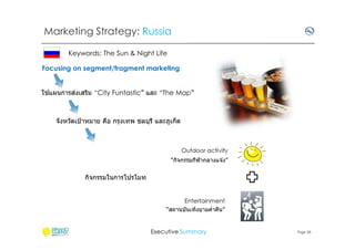 Marketing Strategy: Russia
Keywords: The Sun & Night Life
Focusing on segment/fragment marketing
้
่
ใชแผนการสงเสริม “City Funtastic” และ “The Map”

จังหวัดเป้ าหมาย คือ กรุงเทพ ชลบุรี และภูเก็ต

Outdoor activity
“กิจกรรมกีฬากลางแจ ้ง”

กิจกรรมในการโปรโมท

Entertainment
“สถานบันเทิงยามคําคืน”

Executive Summary

Page 36

 