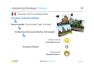 Marketing Strategy: France
Keywords: The Sun & Historical Sites
Focusing on segment marketing
้
่
ใชแผนการสงเสริม “City Funtastic” และ “The Map”

ี
จังหวัดเป้ าหมาย คือ กรุงเทพ เชยงใหม่ กระบี และภูเก็ต

Outdoor activity
“กิจกรรมกีฬากลางแจ ้ง”

กิจกรรมในการโปรโมท
Historical Sites
“เยียมชมโบราณสถาน”

Executive Summary

Page 39

 