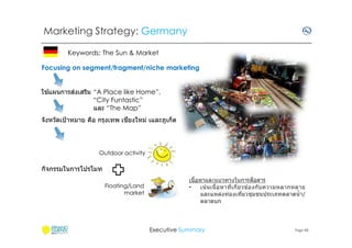 Marketing Strategy: Germany
Keywords: The Sun & Market
Focusing on segment/fragment/niche marketing
้
่
ใชแผนการสงเสริม “A Place like Home”,
“City Funtastic”
และ “The Map”
ี
จังหวัดเป้ าหมาย คือ กรุงเทพ เชยงใหม่ เและภูเก็ต

Outdoor activity

กิจกรรมในการโปรโมท
Floating/Land
market

ื
เนือหาและแนวทางในการสอสาร
•
เน ้นเนือหาทีเกียวข ้องกับ ความหลากหลาย
และแหล่งท่องเทียวชุมชนประเภทตลาดนํ า/
ตลาดบก

Executive Summary

Page 40

 
