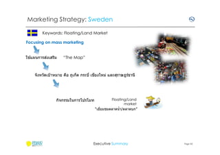 Marketing Strategy: Sweden
Keywords: Floating/Land Market
Focusing on mass marketing
้
่
ใชแผนการสงเสริม

“The Map”

ี
จังหวัดเป้ าหมาย คือ ภูเก็ต กระบี เชยงใหม่ และสุราษฎร์ธานี

กิจกรรมในการโปรโมท

Floating/Land
market
“เยียมชมตลาดนํ า/ตลาดบก”

Executive Summary

Page 42

 