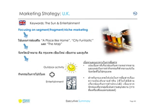 Marketing Strategy: U.K.
Keywords: The Sun & Entertainment
Focusing on segment/fragment/niche marketing
้
่
ใชแผนการสงเสริม “A Place like Home”, “City Funtastic”
และ “The Map”
ี
ี
จังหวัดเป้ าหมาย คือ กรุงเทพ เชยงใหม่ เชยงราย และภูเก็ต

Outdoor activity

กิจกรรมในการโปรโมท

ื
เนือหาและแนวทางในการสอสาร
•
เน ้นเนือหาทีเกียวข ้องกับ ความหลากหลาย
และแหล่งในการทํากิจกรรมกีฬากลางแจ ้งใน
่
จังหวัดทีไม่ใชกรุงเทพ
•

Entertainment

สํ า หรั บ กรุ ง เทพให ้เน น ในการส ือสารเรื อง
้
ค ว า ม บั น เ ทิ ง ย า ม คํ า คื น ( ที ไ ม่ ไ ด ม ี ส่ ว น
้
เกี ย วข อ ง กั บ ก าร ค า ประเว ณี ) เนื อง จา ก
้
้
นักท่องเทียวกลุมนีเน ้นความสนุกสนาน (การ
่
ดืมเครืองดืมแอลกอฮอลล์)

Executive Summary

Page 44

 