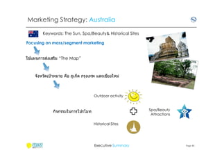 Marketing Strategy: Australia
Keywords: The Sun, Spa/Beauty& Historical Sites
Focusing on mass/segment marketing
้
่
ใชแผนการสงเสริม “The Map”

ี
จังหวัดเป้ าหมาย คือ ภูเก็ต กรุงเทพ และเชยงใหม่

Outdoor activity

Spa/Beauty
Attractions

กิจกรรมในการโปรโมท
Historical Sites

Executive Summary

Page 45

 