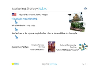Marketing Strategy: U.S.A.
Keywords: Lucky Charm, Village
Focusing on mass marketing
้
่
ใชแผนการสงเสริม “The Map”

ี
ี
จังหวัดเป้ าหมาย คือ กรุงเทพ ชลบุรี เชยงใหม่ เชยงราย ประจวบคีรขันธ์ กระบี และภูเก็ต
ี

กิจกรรมในการโปรโมท

Religion/Temple
Routing
้
“เสนทางศาสนสถาน”

Cultural/Community
Routing
้
“เสนทางวิถชวตชุมชน/วัฒนธรรม”
ี ี ิ

Executive Summary

Page 47

 