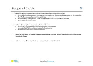 Scope of Study
•

ึ
ิ
่
การศกษาปัจจ ัยทีมีผลต่อการต ัดสนใจเดินทางมาประเทศไทยซําของกลุมเปาหมาย เชน
่ ้
ึ
•
ศกษาทัศนคตินักท่องเทียวกลุมเป้ าหมายแต่ละประเทศมีตอประเทศไทย รวมทังเหตุผล แรงจูงใจ ทีทํ าให ้นั กท่องเทียว
่
่
ิ
ตัดสนใจเดินทางมาท่องเทียวประเทศไทยซํา เป็ นต ้น
ึ
•
ศกษาความพึงพอใจ ความต ้องการ และความคาดหวังทีมีตอการท่องเทียวประเทศไทยในอนาคต
่
•
ประเทศคูแข่งทีนั กท่องเทียวสนใจ
่

•

ึ
่
การศกษาเกียวก ับพฤติกรรมการท่องเทียวในประเทศไทย เชน
•
จุดประสงค์และเหตุผลสําคัญในการเดินทางมาท่องเทียวในประเทศไทย
•
แหล่งท่องเทียวทีไป/กิจกรรมในระหว่างท่องเทียวในประเทศไทย
้
•
ค่าใชจ่ายในการเดินทางท่องเทียวประเทศไทยครังนี

•

ึ
การศกษาความคาดหว ัง ความพึงพอใจของน ักท่องเทียวชาวต่างประเทศ โอกาสการเดินทางกล ับมาประเทศไทย และ
การแนะนําต่อ เปนต้น
็

•

่
การนําเสนอแนวทางในการสงเสริมน ักท่องเทียวชาวต่างประเทศกลุมเดินทางซํา
่

Executive Summary

Page 3

 