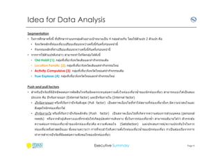 Idea for Data Analysis
Segmentation
ึ
้
• ในการศกษาครังนี ทีปรึกษาจําแนกกลุมตัวอย่างเป้ าหมายเป็ น 4 กลุมด ้วยกัน โดยใชตัวแปร 2 ตัวแปร คือ
่
่
• จังหวัดหลักทีท่องเทียวเปรียบเทียบระหว่างครังนีกับครังก่อนหน ้านี
• กิจกรรมหลักทีทําเปรียบเทียบระหว่างครังนีกับครังก่อนหน ้านี
้
• จากการใชตัวแปรดังกล่าว สามารถทําให ้จัดกลุมได ้ดังนี
่
• Old Habit (1): กลุมทีเทียวจังหวัดเดิมและทํากิจกรรมเดิม
่
• Location Fanatic (2): กลุมทีเทียวจังหวัดเดิมแต่ทํากิจกรรมใหม่
่
• Activity Compulsive (3): กลุมทีเทียวจังหวัดใหม่แต่ทํากิจกรรมเดิม
่
• True Explorer (4): กลุมทีเทียวจังหวัดใหม่และทํากิจกรรมใหม่
่
Push and pull factors
ิ
• สําหรั บปั จ จั ย ทีมีอ ท ธิพ ลต่อ การตั ดส นใจหรือ มีผลกระทบต่อ ความตั งใจท่องเทียวซํ าของนั ก ท่องเทียว สามารถแบ่งได ้เป็ นสอง
ิ
ประเภท คือ ปั จจัยภายนอก (External factor) และปั จจัยภายใน (Internal factor)
• ปั จจัยภายนอก หรือทีเรียกว่าปั จจัยดึงดูด (Pull factor) เป็ นสภาพเงือนไขทีทํ าให ้สถานทีท่องเทียวนั นๆ มีความน่ าสนใจและ
ดึงดูดใจนั กท่องเทียวได ้
• ปั จจั ย ภายใน หรือ ทีเรียกว่าปั จ จั ยผลักดัน (Push

factor)

่
เป็ นสภาพเงือนไขทีเกิดจากความต ้องการสวนบุคคล (personal

ึ
needs) หรือจากตัวผู ้เดินทางเองทีกระตุ ้นให ้เกิดอุปสงค์การเดินทาง ซงในการท่องเทียวซํา สามารถอธิบายได ้ว่า ตัวกระตุ ้น
ความต ้องการท่อ งเทียวซํ าของนั ก ท่อ งเทียวคือ ความพึงพอใจ

(Satisfaction)

และประสบการณ์ /ความประทั บ ใจในการ

ึ
ท่องเทียวครังล่าสุดนั นเอง ซงหมายความว่า การทีจะเข ้าใจถึงความตังใจท่องเทียวซําของนั กท่องเทียว จํ าเป็ นต ้องเริมจากการ
ทําการสํารวจปั จจัยทีมีผลต่อความพึงพอใจของนั กท่องเทียว

Executive Summary

Page 4

 