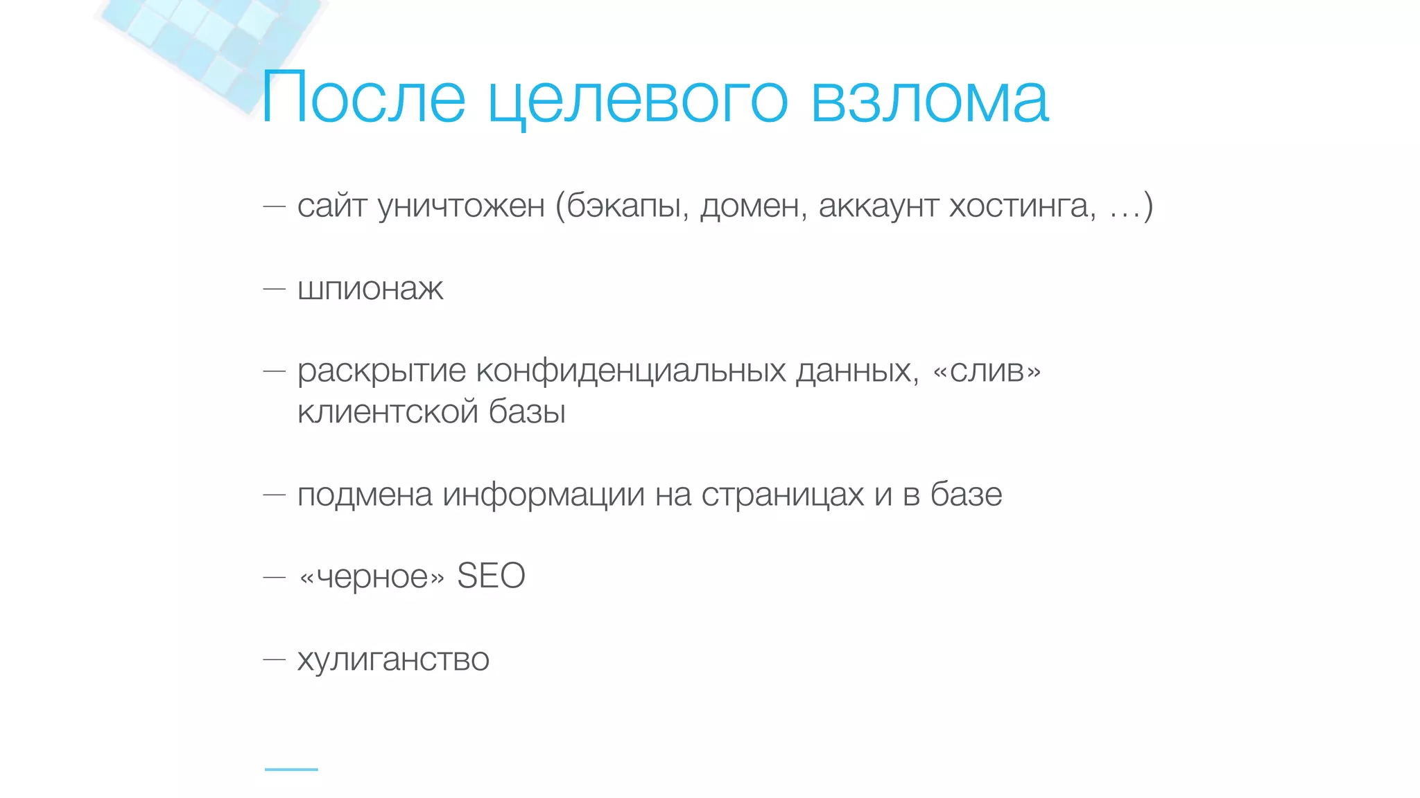 После целевого взлома
— сайт уничтожен (бэкапы, домен, аккаунт хостинга, …)
— шпионаж
— раскрытие конфиденциальных данных, «слив»
клиентской базы
— подмена информации на страницах и в базе
— «черное» SEO
— хулиганство
 