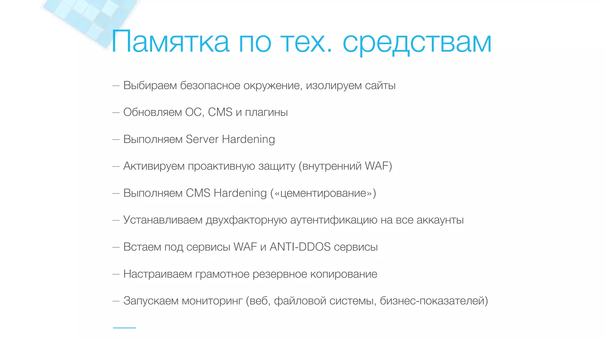 Памятка по тех. средствам
— Выбираем безопасное окружение, изолируем сайты
— Обновляем ОС, CMS и плагины
— Выполняем Server Hardening
— Активируем проактивную защиту (внутренний WAF)
— Выполняем CMS Hardening («цементирование»)
— Устанавливаем двухфакторную аутентификацию на все аккаунты
— Встаем под сервисы WAF и ANTI-DDOS сервисы
— Настраиваем грамотное резервное копирование
— Запускаем мониторинг (веб, файловой системы, бизнес-показателей)
 