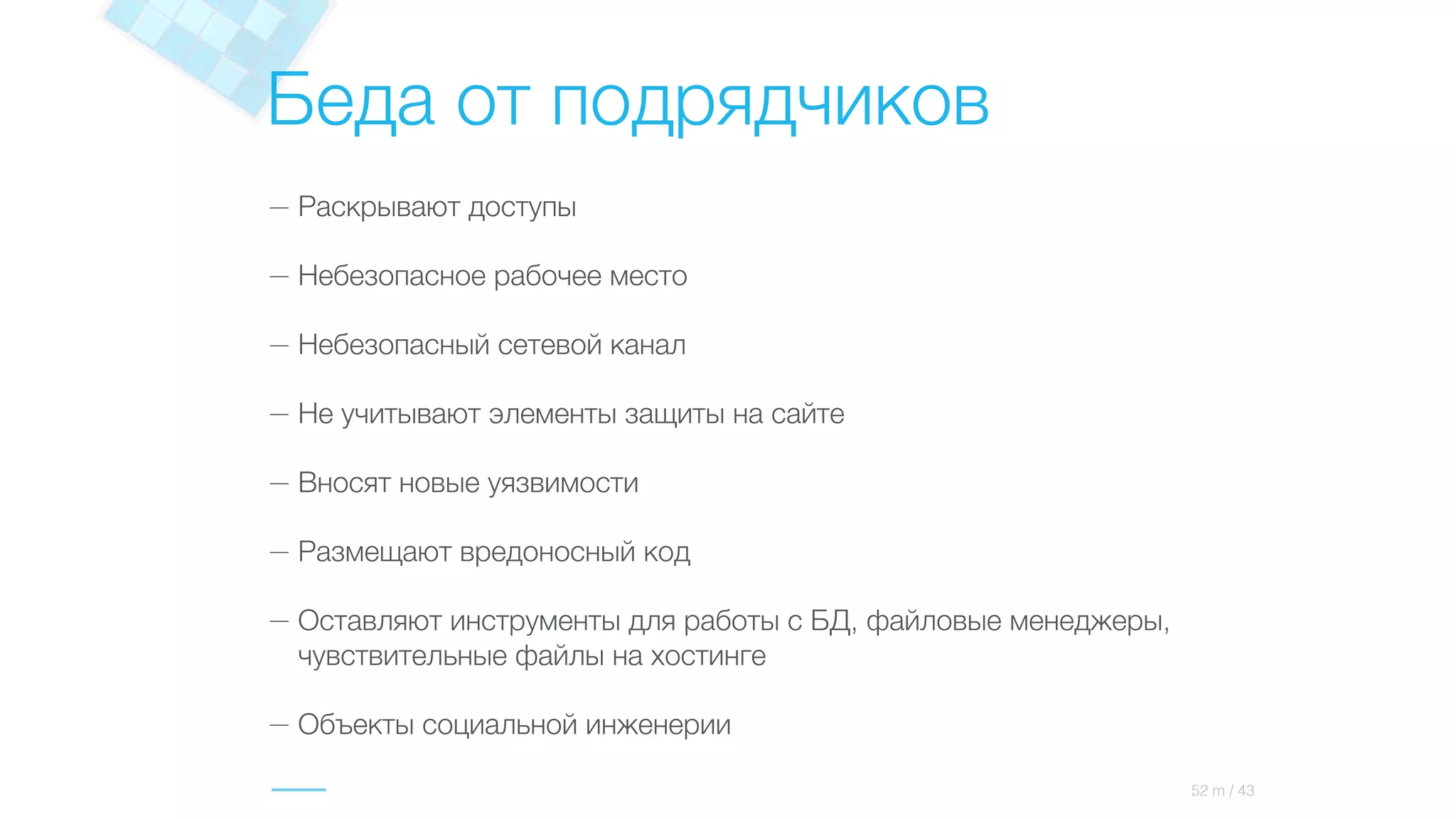 Беда от подрядчиков
— Раскрывают доступы
— Небезопасное рабочее место
— Небезопасный сетевой канал
— Не учитывают элементы защиты на сайте
— Вносят новые уязвимости
— Размещают вредоносный код
— Оставляют инструменты для работы с БД, файловые менеджеры,
чувствительные файлы на хостинге
— Объекты социальной инженерии
52 m / 43
 