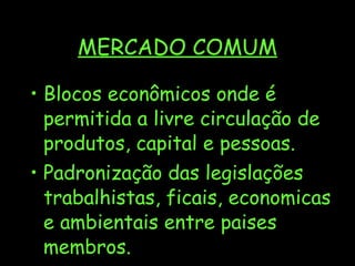 MERCADO COMUM Blocos econômicos onde é permitida a livre circulação de produtos, capital e pessoas. Padronização das legislações trabalhistas, ficais, economicas e ambientais entre paises membros. 