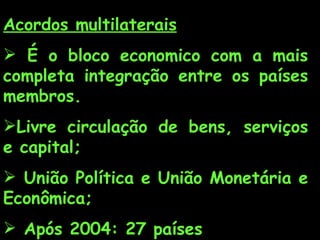 Acordos multilaterais   É o bloco economico com a mais completa integração entre os países membros. Livre circulação de bens, serviços e capital; União Política e União Monetária e Econômica; Após 2004: 27 países  Moeda única: euro; 