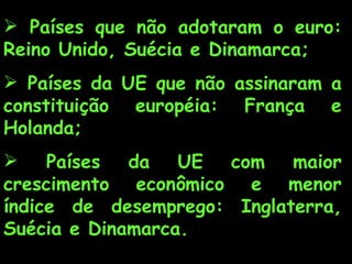 Países que não adotaram o euro: Reino Unido, Suécia e Dinamarca; Países da UE que não assinaram a constituição européia: França e Holanda; Países da UE com maior crescimento econômico e menor índice de desemprego: Inglaterra, Suécia e Dinamarca. 
