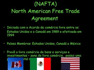 (NAFTA) North American Free Trade Agreement  Iniciada com o Acordo de comércio livre entre os Estados Unidos e o Canadá em 1989 e efetivada em 1994 Países Membros: Estados Unidos, Canadá e México Prevê o livre comércio de bens e serviços e investimentos – zona de livre comércio,  possui uma produção total maior que a UE. 