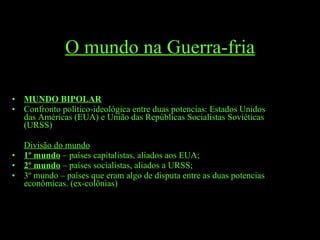 O mundo na Guerra-fria MUNDO BIPOLAR Confronto político-ideológica entre duas potencias: Estados Unidos das Américas (EUA) e União das Repúblicas Socialistas Soviéticas (URSS) Divisão do mundo 1º mundo  – países capitalistas, aliados aos EUA; 2º mundo  – países socialistas, aliados a URSS; 3º mundo – países que eram algo de disputa entre as duas potencias econômicas. (ex-colônias) 