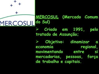 MERCOSUL  (Mercado Comum do Sul) Criado em 1991, pelo tratado de Assunção; Objetivo: dinamizar a economia regional, movimentando entre si mercadorias, pessoas, força de trabalho e capitais.  