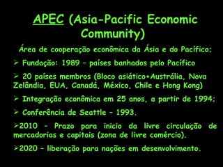 APEC  (Asia-Pacific Economic Community)  Área de cooperação econômica da Ásia e do Pacífico; Fundação: 1989 – países banhados pelo Pacífico  20 países membros (Bloco asiático+Austrália, Nova Zelândia, EUA, Canadá, México, Chile e Hong Kong) Integração econômica em 25 anos, a partir de 1994; Conferência de Seattle – 1993. 2010 – Prazo para inicio da livre circulação de mercadorias e capitais (zona de livre comércio). 2020 – liberação para nações em desenvolvimento. 
