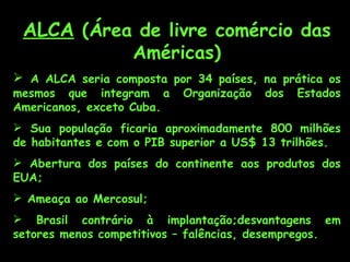 ALCA  (Área de livre comércio das Américas) A ALCA seria composta por 34 países, na prática os mesmos que integram a Organização dos Estados Americanos, exceto Cuba. Sua população ficaria aproximadamente 800 milhões de habitantes e com o PIB superior a US$ 13 trilhões.   Abertura dos países do continente aos produtos dos EUA; Ameaça ao Mercosul; Brasil contrário à implantação;desvantagens em setores menos competitivos – falências, desempregos. 