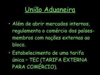 União Aduaneira Além de abrir mercados internos, regulamenta o comércio dos países-membros com nações externas ao bloco.  Estabelecimento de uma tarifa única – TEC (TARIFA EXTERNA PARA COMÉRCIO). 