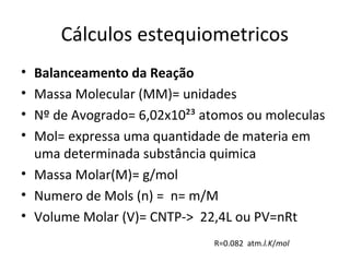 Cálculos estequiometricos
• Balanceamento da Reação
• Massa Molecular (MM)= unidades
• Nº de Avogrado= 6,02x10²³ atomos ou moleculas
• Mol= expressa uma quantidade de materia em
  uma determinada substância quimica
• Massa Molar(M)= g/mol
• Numero de Mols (n) = n= m/M
• Volume Molar (V)= CNTP-> 22,4L ou PV=nRt
                             R=0.082 atm.l.K/mol
 