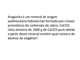 Aragonita é um mineral de origem
sedimentária hidrotermal formado por cristais
prismáticos de carbonato de cálcio, CaCO3.
Uma amostra de 1000 g de CaCO3 puro obtida
a partir desse mineral contém qual número de
átomos de oxigênio?
 
