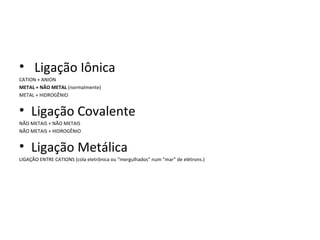 • Ligação Iônica
CATION + ANION
METAL + NÃO METAL (normalmente)
METAL + HIDROGÊNIO


• Ligação Covalente
NÃO METAIS + NÃO METAIS
NÃO METAIS + HIDROGÊNIO


• Ligação Metálica
LIGAÇÃO ENTRE CATIONS (cola eletrônica ou “mergulhados” num “mar” de elétrons.)
 
