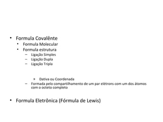 • Formula Covalênte
   •   Formula Molecular
   •   Formula estrutura
       –   Ligação Simples
       –   Ligação Dupla
       –   Ligação Tripla


            » Dativa ou Coordenada
       –   Formada pelo compartilhamento de um par elétrons com um dos átomos
           com o octeto completo


• Formula Eletrônica (Fórmula de Lewis)
 